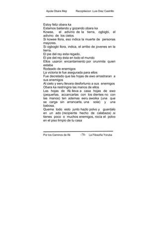 Apola Obara Meji Recopilacion :Luis Diaz Castrillo
Por los Caminos de Ifá La Filosofía Yoruba-78-
Estoy feliz obara ka
Estamos bailando y gozando obara ka
Kowee, el adivino de la tierra, ogbigbi, el
adivino de los cielos
Si kowee llora, eso indica la muerte de personas
mayores.
Si ogbogbi llora, indica, el arribo de jovenes en la
tierra.
El pie del rey esta regado,
El pie del rey ésta en todo el mundo
Ellos usaron encantamiento por orunmila quien
estaba
Rodeado de enemigos
La victoria le fue asegurada para ellos
Fue decretado que las hojas de ewo arrastraran a
sus enemigos
Al cielo y eeru llevara desfortunio a sus enemigos
Obara ka restringira las manos de ellos
Las hojas de ifá lleva a casa hojas de ewo
(pequeñas, accancarlas con los dientes no con
las manos) ten ademas eeru awoika (una que
se carga sin arrancarla, una sola) y una
babosa.
Quema todo esto junto hazlo polvo y guardalo
en un ado (recipiente hecho de calabaza) .si
tienes poco o muchos enemigos, rocía el polvo
en el piso limpio de tu casa
 