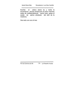Apola Obara Meji Recopilacion :Luis Diaz Castrillo
Por los Caminos de Ifá La Filosofía Yoruba-79-
Escribe el oddun obara ka y recita la
encantacion escrita arribaLame el polvo mientras
estas de rodillasHabiendo hecho esto, gotea el
aceite de palma alrededor del sitio de la
medicina.
Haz esto una vez al mes
 