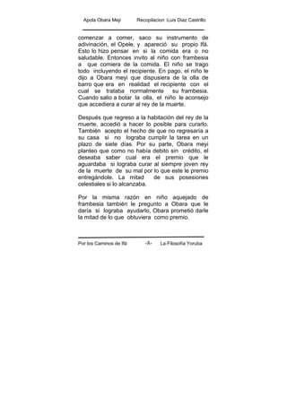 Apola Obara Meji Recopilacion :Luis Diaz Castrillo
Por los Caminos de Ifá La Filosofía Yoruba-8-
comenzar a comer, saco su instrumento de
adivinación, el Opele, y apareció su propio Ifá.
Esto lo hizo pensar en si la comida era o no
saludable. Entonces invito al niño con frambesia
a que comiera de la comida. El niño se trago
todo incluyendo el recipiente. En pago, el niño le
dijo a Obara meyi que dispusiera de la olla de
barro que era en realidad el recipiente con el
cual se trataba normalmente su frambesia.
Cuando salio a botar la olla, el niño le aconsejo
que accediera a curar al rey de la muerte.
Después que regreso a la habitación del rey de la
muerte, accedió a hacer lo posible para curarlo.
También acepto el hecho de que no regresaría a
su casa si no lograba cumplir la tarea en un
plazo de siete días. Por su parte, Obara meyi
planteo que como no había debito sin crédito, el
deseaba saber cual era el premio que le
aguardaba si lograba curar al siempre joven rey
de la muerte de su mal por lo que este le premio
entregándole. La mitad de sus posesiones
celestiales si lo alcanzaba.
Por la misma razón en niño aquejado de
frambesia también le pregunto a Obara que le
daría si lograba ayudarlo, Obara prometió darle
la mitad de lo que obtuviera como premio.
 
