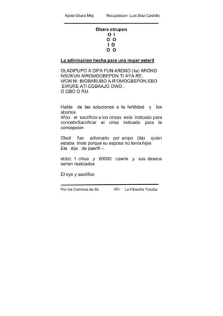 Apola Obara Meji Recopilacion :Luis Diaz Castrillo
Por los Caminos de Ifá La Filosofía Yoruba-80-
Obara otrupon
O I
O O
I O
O O
La adivinacion hecha para una mujer esteril
OLADIPUPO A DIFA FUN AROKO (ila) AROKO
NSOKUN AIROMOGBEPON TI AYA RE,
WON NI :BIOBARUBO A R’OMOGBEPON.EBO
:EWURE ATI EGBAAJO OWO .
O GBO O RU.
Habla de las soluciones a la fertilidad y los
abortos
Woo: el sacrificio a los orisas esta indicado para
concebirSacrificar el orisa indicado para la
concepcion
Oladi fue adivinado por aropo (ila) quien
estaba triste porque su esposa no tenía hijos
Ele dijo de paerifi –
ebbó: 1 chiva y 60000 cowrie y sus deseos
serian realizados
El oyo y sacrifico
 