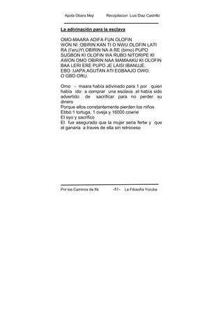Apola Obara Meji Recopilacion :Luis Diaz Castrillo
Por los Caminos de Ifá La Filosofía Yoruba-81-
La adivinación para la esclava
OMO-MAARA ADIFA FUN OLOFIN
WON NI :OBIRIN KAN TI O NWU OLOFIN LATI
RA (l’eru)YI,OBIRIN NA A RE (bimo) PUPO
SUGBON KI OLOFIN WA RUBO NITORIPE KI
AWON OMO OBIRIN NAA MAMAAKU KI OLOFIN
BAA LERI ERE PUPO JE LAISI IBANUJE.
EBO :IJAPA,AGUTAN ATI EGBAAJO OWO.
O GBO ORU.
Omo - maara había adivinado para 1 por quien
había ido a comprar una esclava .el había sido
advertido de sacrificar para no perder su
dinero
Porque ellos constantemente pierden los niños
Ebbó:1 tortuga, 1 oveja y 16000 cowrie
El oyo y sacrifico
El fue asegurado que la mujer seria fertw y que
el ganaria a traves de ella sin retroceso
 