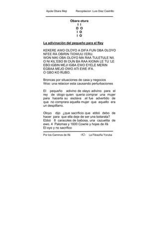Apola Obara Meji Recopilacion :Luis Diaz Castrillo
Por los Caminos de Ifá La Filosofía Yoruba-82-
Obara otura
I I
O O
I O
I O
La adivinación del pequeño para el Rey
KEKERE AWO OLOYO A DIFA FUN OBA OLOYO
NFEE RA OBIRIN TIOWUU I’ERU.
WON NIKI OBA OLOYO MA RAA TULETULE NII.
O NI KIL’EBO BI OUN BA RAA KIOMA LE TU ‘LE
EBO:IGBIN MEJI IGBA EWO EYELE MERIN
EGBAA MEJO OWO ATI EWE IFA.
O GBO KO RUBO.
Broncas por situaciones de casa y negocios
Woo: una relacion esta causando perturbaciones
El pequeño adivino de olayo adivino para el
rey de ologo quien queria comprar una mujer
para hacerla su esclava .el fue advertido de
que no comprara aquella mujer que aquello era
un despilfarro.
Oloyo dijo ¿que sacrificio que ebbó debo de
hacer para que ella deje de ser una botarata?
Ebbó 8 caracoles de babosa, una cazuelita de
ewo. 4 Palomas y 1600 Cowrie y hojas de ifá
El oyo y no sacrifico
 