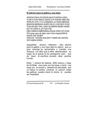 Apola Obara Meji Recopilacion :Luis Diaz Castrillo
Por los Caminos de Ifá La Filosofía Yoruba-83-
El adivino para la gallina y sus hijos
APAPAITAKO,ATUWON-NILETUWON-LOKO,
A DIFA FUN ONILE-ADIYE ATI AWON OMO RE
WON NI OTA TI O LAGBARA JU WON NBOWA
BAWON,BIEBASA KURO NI’LE LOS’OKO IYOO
TUN WA BA YIN L’OKO SUGBON BIEBA SEBO
EO YE OWO A JE FUN YIN.
EBO:IGBIN EGBERINDILOGUN OWO ATI EWE
IFA (ewe owo ati igbin sise l’obe kiajee)ONILE-
ADIYE DIE RUBO
WON NI ‘’AWODI KOLERI F’IGBIN SE:AWODI
WO IGBIN KORO.
Apapatiako - atuwon - niletowon - loko adivino
para la gallina y sus hijos ellos le dijeron que un
gran enemigo se aproximaba a cometer una
masacre con ellos que si ellos abandonaban su
hogar de la granja el los perseguiria, pero que
de hacer el sacrificio correcto ellos podrían
tríunfar
Ebbó: 1 caracol de babosa, 3200 cowiue y hojas
de ifá Moler owo junto con las hojas y hacer una
sopa con el caracol y beberla fue decretado que
un halcon no podria comerse un caracol todas
las gallinas pueden hacér lo mismo tu puedes
ser respetado
 