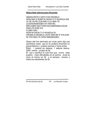 Apola Obara Meji Recopilacion :Luis Diaz Castrillo
Por los Caminos de Ifá La Filosofía Yoruba-85-
Obara Kete adivina para Orunmila
OBARA-RETE A DIFA FUN ORUMILA
WON NIKI O RUBP.KI OHUN TI O WUWOJU MA
LE DE SII.PE OUN NIKI O LE MAA TE
(ori)OHUNGBOGBO ATI ARA RE.
EBO:IGBIN ASO FUNFUN,EGBERINDILOGUN
OWO ATI EWE IFA
O GBO ORU.
WON NI:OHUN TI O WUWOJU SI
ORUMILA,ORUMILA LIOTE ARA RE N’ IFA,OUN
NI YOO MAA TE WON NIBIGBOGBO.
Obara rete fue adivinado por orula quien dijo que
sacrificara cosas que el no pudiera encontrar un
granproblema y pudiera siempre ir hacia arriba
Ebbó: I caracol de babosa, 1 sabana blanca,
3200 cowrie, y hojas de ifá
El oyo y sacrifico lo cual hizo que nunca nada
pudiera crear dificultades en el camino .orula se
inicio el mismo en ifá y el siempre iniciara a
todos los estudiantes de ifá
 