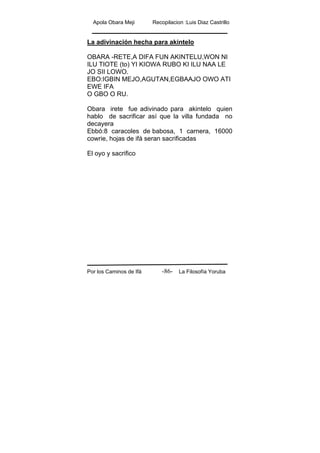 Apola Obara Meji Recopilacion :Luis Diaz Castrillo
Por los Caminos de Ifá La Filosofía Yoruba-86-
La adivinación hecha para akintelo
OBARA -RETE,A DIFA FUN AKINTELU,WON NI
ILU TIOTE (to) YI KIOWA RUBO KI ILU NAA LE
JO SII LOWO.
EBO:IGBIN MEJO,AGUTAN,EGBAAJO OWO ATI
EWE IFA
O GBO O RU.
Obara irete fue adivinado para akintelo quien
hablo de sacrificar así que la villa fundada no
decayera
Ebbó:8 caracoles de babosa, 1 carnera, 16000
cowrie, hojas de ifá seran sacrificadas
El oyo y sacrifico
 