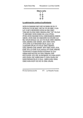Apola Obara Meji Recopilacion :Luis Diaz Castrillo
Por los Caminos de Ifá La Filosofía Yoruba-87-
Obara oshe
I I
O O
I O
O O
La adivinación contra el sufrimiento
WON NI BABAMI NKO MO NI BABA MI KU O
WON NI IYA MI NKO .MO NI IYA MI NBE L’AJA
ILE O NFO RERERER.WON NI EMI OMO
TANI.MO NI EMI OMO OBARA-OSE TIIP ‘OLOJA
TI GBOGBO WON NGBA MI LOJU IPOKI-
IPOKI,WON NKANMI NI’KU IGBONGBON-IGBON
GBON..WON NSE MI SIBASIRE BI EWURE ILE
MU OHUN BAALE ILE JE.IYA KIIJE OMO OBARA-
OSE,OBARA-OSE MAMA JEKI OMO AWO
JIYA.EWE EJA MASAIBA MIJA (awon ota
mi)WONR’ORUN IYA KIIJE OMO OBARA-
OSE,OBARA-OSE MAMA JEKI OMO AWO JIYA.
EWE IFA:LO EWE EJA (hariha) ATI EWE ARERE
TIOWOSILE KUNA KIODA EDUNAA SI OJU
IGBIN KAN KIOTEE NI ODU OBARA OSE
KIOTOOPE OFO RE SII BIOBAPE IFA NAA KIOFI
ASO DUDU WE IGBIN NAA FI OWU DUDU DII
DANYINDANYIN.KI O DIJU GBEEJUNU SINU
IGBO KAN KIOFI SO KO SI ONA JINJIN.
 
