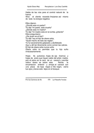 Apola Obara Meji Recopilacion :Luis Diaz Castrillo
Por los Caminos de Ifá La Filosofía Yoruba-88-
Habla de las vías para el control natural de la
fuerza
Woo: el cliente necesita limpiarse así mismo
de toda la energía negativa
Ellos dijeron.
¿Donde esta mi padre?
Yo dije "mi padre, esta muerto"
¿Dónde esta mi madre?
Yo dije "mí madre esta en la tumba, gritando"
Ellos preguntaron
¿De quien es el hijo?
Yo dije "soy el hijo de obara oshe,
"Quien hecho de lado las reglas",
Yo fui severamente golpeado y abofeteado
Aquí y allí tan libremente como comen las cabras.
El hijo de obara oshe nunca sufre.
Obara oshe no permitas que tu hijo sufra
innecesariamente.
Hojas ifa pulveriza .hojas de eja (harina) y
hojas de arere que hayan caldo del arbol, madre,
pon el polvo en la cara de un caracol y escribe
oddun obara se sobre esta. Recita la
encantacion anterior y arropa al caracol con
una pieza de ropa negra e hilo negro, cierra
tus ojos y lanza esto lejos en el bosque.
 