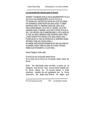 Apola Obara Meji Recopilacion :Luis Diaz Castrillo
Por los Caminos de Ifá La Filosofía Yoruba-89-
La encantación hecha para la lluvia
AISIRE F’AGBON ISALE PALE,BIOBAWIPE KI EJI
SU EJI A SU BIOBAWIPE KI EJI FO,EJI A
FO.WON SA ‘GEDEFUN WON NI OJO KO MAA
PA ERINWO OSIN KIOFUN ASO,ASO TI OMO
MUWAS’ODE YI OBARA-OSE MA JEKI OJO
PAA.ORIN MAMA J’EJI RO O MAMA J’EJI RO
OBARA-OSE O MAMA J’EJI RO O EWE IFA:KI A
DA IYE-IROSU SILE NIBIGBIGBE,LI ATA NDE.KI
A TEE NI ODU OBARA-OSE KIAPEE BIATI PEE
LOKE KIAKO IYE-IROSU IFA NAA SINU ASO
FUNFUN KI A TAA NI IKOKO,KI A SOORO SORI
EPORO TABI IGI GIGA KAN LI
ATANDE.AKIYESI:BI ENIKENI KO BA DA OMI SI
ATANDE SORI TABI SI ARA IFA NAA TIOWA
NIBE,OJO KONIIRO LI OJO NAA.
Aisire fiagbon isde pale.
Si la lluvia es invocada debe llover.
Si el cese de la lluvia es invocado debe cesar de
llover.
Esto fue adivinado para orumila, a quien se le
aseguro que erinwo osin nunca seria mojado por
la lluvia obara se. Te invoco salvar a este
precioso vestido de ser golpeado por la lluvia
(cancion). No dejes que llueva, no dejes que
 