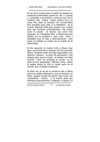 Apola Obara Meji Recopilacion :Luis Diaz Castrillo
Por los Caminos de Ifá La Filosofía Yoruba-9-
El rey de la muerte tenia el habito de quitarse su
vestido de enfermedad cuando se iba a acostar
y ponérselo nuevamente a primera hora de la
mañana. Esa misma noche cuando fue a la
cama. Esu utilizo la escalera con la cual Obara
hizo sacrificio para subir a la habitación de la
muerte. Mientras hacia esto conjuro a la muerte
para que durmiera profundamente. Tan pronto
como la muerte se durmió, esu como niño
aquejado de frambesia, llevo a Obara para que
subiera por la escalera y viera cuan sano y
saludable lucia el viejo y particularmente cuan
suave se hallaba su cuerpo sin el vestido de la
enfermedad.
Al día siguiente, la muerte invito a Obara meyi
para que comenzara a trabajar a fin de curararlo.
Obara recolecto todas las hojas disponibles y les
adiciono iyerosun, su polvo de adivinación, y las
prepara para que la muerte se bañara con ellas
durante 7 días. Sin embargo la muerte no se
baño con los preparados. Mientras tanto, Obara
le estaba dando al niño la mayor parte de la
comida que el estaba recibiendo.
Al sexto día, el rey de la muerte le dijo a Obara
que el no estaba mejorando y que al contrario, se
había pasado noches sin dormir. Esa noche, esu
nuevamente conjuro a la muerte para que
durmiera profundamente y catapulto a Obara y al
 