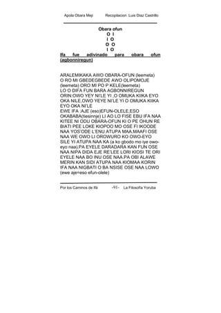 Apola Obara Meji Recopilacion :Luis Diaz Castrillo
Por los Caminos de Ifá La Filosofía Yoruba-91-
Obara ofun
O I
I O
O O
I O
Ifa fue adivinado para obara ofun
(agbonniregun)
ARALEMIKAKA AWO OBARA-OFUN (leemeta)
O RO MI GBEDEGBEDE AWO OLIPOMOJE
(leemeta) ORO MI PO P KELE(leemeta)
LO O DIFA FUN BARA AGBONNIREGUN
ORIN:OWO YEY NI’LE YI ,O OMUKA KIIKA EYO
OKA NILE,OWO YEYE NI’LE YI O OMUKA KIIKA
EYO OKA NI’LE
EWE IFA :AJE (eso)EFUN-OLELE,ESO
OKABABA(tiesinnje) LI AO LO FISE EBU IFA NAA
KITEE NI ODU OBARA-OFUN KI O PE OHUN RE
BIATI PEE LOKE KIOPOO MO OSE FI IKOODE
NAA YOS’ODE L’ENU ATUPA MAA.MAAFI OSE
NAA WE OWO LI OROWURO KO OWO-EYO
SILE YI ATUPA NAA KA (a ko gbodo mo iye owo-
eyo naa).PA EYELE DARADARA KAN FUN OSE
NAA NIPA DIDA EJE RE’LEE LORI KIOSI TE ORI
EYELE NAA BO INU OSE NAA.PA OBI ALAWE
MERIN KAN SIDI ATUPA NAA KIOMAA KORIN
IFA NAA NIGBATI O BA NSISE OSE NAA LOWO
(ewe aje=eso efun-olele)
 