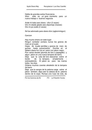 Apola Obara Meji Recopilacion :Luis Diaz Castrillo
Por los Caminos de Ifá La Filosofía Yoruba-92-
Habla de grandes exitos financieros
Woo: este es un gran momento para un
nuevo trabajo o buenos negocios
Arale mi kaka awo obara - ofun (3 veces)
Oro mi obede gbede awo olipomoje (3veces)
Oro mi po ocele (3 veces)
Ifa fue adivinado para obara ofun (agbonniregun)
Cancion
Hay mucho dinero en este lugar
Ningun contador contara nunca los granos de
maiz en el suelo
Hojas ifá muele semillas y granos de maíz de
guinea hasta pulverizarlos. Escribe en el
tablero obara fun con el polvo con jabon negro.
Pon varios ikoode (plumas de loro o papagallo) y
algun jabon en una nueva lampara de barro.
Deja que la cola del loro descanse sobre el
borde de la lampara, simplemente -
sobresaliendo. El jabon es para las manos
todos los días.
Ordena muchos cowries alrededor de la lampara
de barro
Deja que la sangre de la paloma caiga sobre el
jabon tambien, deja caer la cabeza de la paloma
dentro de la sopa. Rompa una nuez de cola, de
 