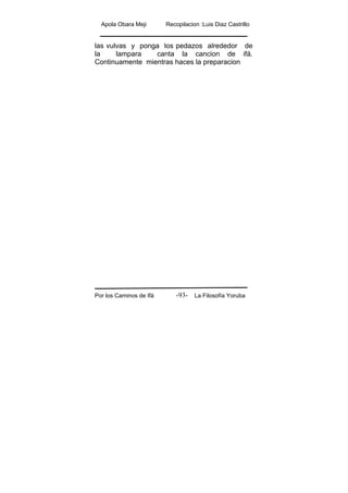 Apola Obara Meji Recopilacion :Luis Diaz Castrillo
Por los Caminos de Ifá La Filosofía Yoruba-93-
las vulvas y ponga los pedazos alrededor de
la lampara canta la cancion de ifá.
Continuamente mientras haces la preparacion
 