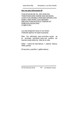 Apola Obara Meji Recopilacion :Luis Diaz Castrillo
Por los Caminos de Ifá La Filosofía Yoruba-94-
Itun me esta reformando ifá
ITUN NTUN MII SE IFA NFA WON WA
TOWOTOWO:ERO OKERE NWA MII BOWA.
A DIFA FUN ORUMILA WON NIKI ORUMILA WA
RUBO A MAA RI’RE LOJO GBOGBO.
EBO:ASO FUNFUN EYELE FUNFUN ATI
EGBEJILELOGUN OWO.
O GBO O RU.
Los esta dirigiendo hacia mi con dinero
Visitantes lejanos me estan buscando.
Esto fue adivinado para orunmila a quien se
le aconsejo sacrificacr para que pudiera ver
buenas cosas todos los días de su vida.
Ebbó: 1 pieza de ropa blanca, 1 paloma blanca,
4400 cowries
El escucho y sacrifico 1 gallina blanca
 