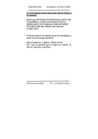 Apola Obara Meji Recopilacion :Luis Diaz Castrillo
Por los Caminos de Ifá La Filosofía Yoruba-95-
La encantación hecha para Owo Aje (el dinero y
la riqueza)
OWO (aje) NPOYIKA AYA NPOYIKA:A DIFA FUN
TEWOGBOLA A NIKI O WA RUBO:EYEYLE
MERIN,ADIYE ATI EGBAAJO OWO NITORIPE
EYE MAA GBE IRE OKERE WA FUN UN
O GBO ORU.
El dinero abarca, la esposa obara fue tewogbola a
quien se le aconsejo sacrificar
Ebbó:4 palomas, 1 gallina, 16000 cowrie
Por que se preveía que un pajaro le traerla el
bien el escucho y sacrifico .
 