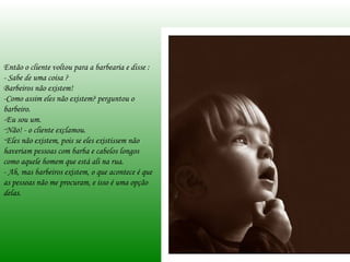 Então o cliente voltou para a barbearia e disse : - Sabe de uma coisa ?  Barbeiros não existem!  -Como assim eles não existem? perguntou o barbeiro.  -Eu sou um. Não! - o cliente exclamou.  Eles não existem, pois se eles existissem não haveriam pessoas com barba e cabelos longos como aquele homem que está ali na rua. - Ah, mas barbeiros existem, o que acontece é que as pessoas não me procuram, e isso é uma opção delas. 