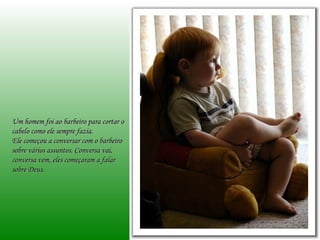 Um homem foi ao barbeiro para cortar o
cabelo como ele sempre fazia.
Ele começou a conversar com o barbeiro
sobre vários assuntos. Conversa vai,
conversa vem, eles começaram a falar
sobre Deus.
 