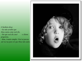 O barbeiro disse:
- Eu não acredito que
Deus exista como você diz.
- Por que você diz isto?    - o cliente
perguntou.
- Bem, é muito simples. Você só precisa
sair na rua para ver que Deus não existe.
 