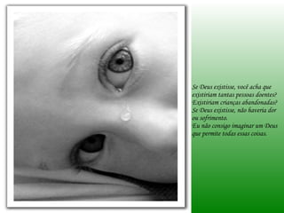 Se Deus existisse, você acha que existiriam tantas pessoas doentes? Existiriam crianças abandonadas? Se Deus existisse, não haveria dor ou sofrimento. Eu não consigo imaginar um Deus que permite todas essas coisas. 