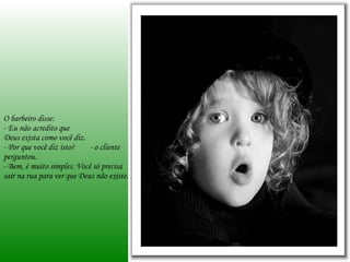 O barbeiro disse: - Eu não acredito que  Deus exista como você diz. - Por que você diz isto?  - o cliente perguntou. - Bem, é muito simples. Você só precisa sair na rua para ver que Deus não existe. 