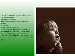 Então o cliente voltou para a barbearia e disse : - Sabe de uma coisa ?  Barbeiros não existem!  -Como assim eles não existem? perguntou o barbeiro.  -Eu sou um. Não! - o cliente exclamou.  Eles não existem, pois se eles existissem não haveriam pessoas com barba e cabelos longos como aquele homem que está ali na rua. - Ah, mas barbeiros existem, o que acontece é que as pessoas não me procuram, e isso é uma opção delas. 