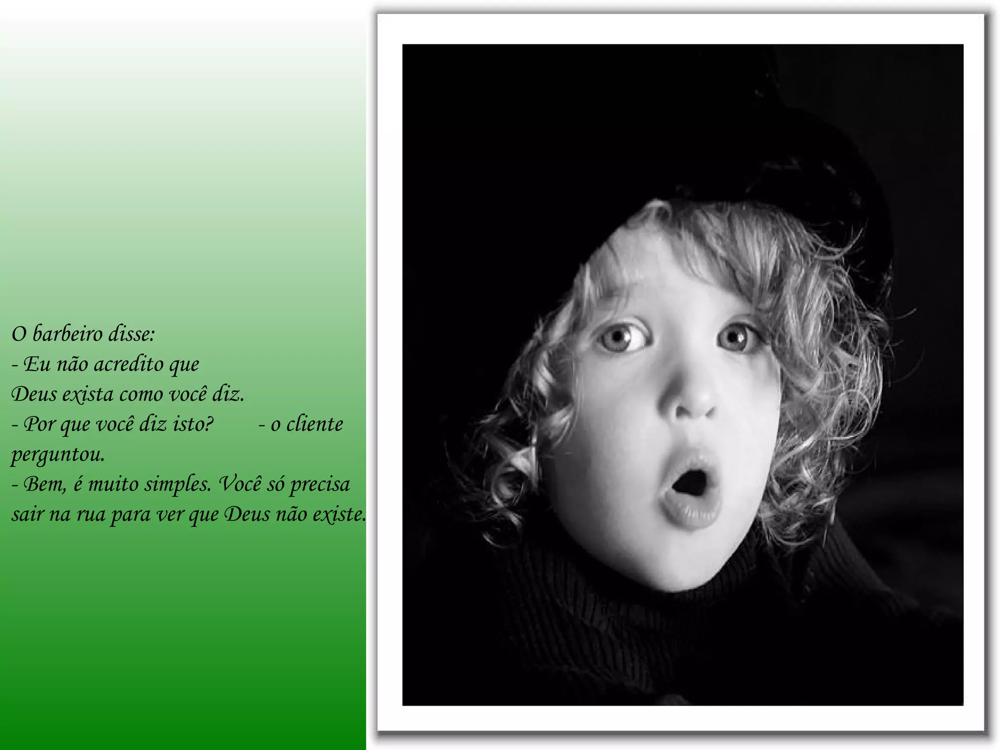 O barbeiro disse: - Eu não acredito que  Deus exista como você diz. - Por que você diz isto?  - o cliente perguntou. - Bem, é muito simples. Você só precisa sair na rua para ver que Deus não existe. 