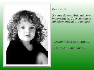 Deus disse:

O nome do teu Anjo não tem
importância. Tu o chamarás
simplesmente de ... Amigo!!!




 Encaminhe à seus Anjos...

 Eu fiz a minha parte...
 