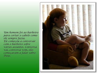 Um homem foi ao barbeiro
para cortar o cabelo como
ele sempre fazia.
Ele começou a conversar
com o barbeiro sobre
vários assuntos. Conversa
vai, conversa vem, eles
começaram a falar sobre
Deus.
 