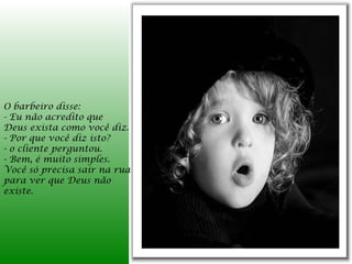 O barbeiro disse:
- Eu não acredito que
Deus exista como você diz.
- Por que você diz isto?
- o cliente perguntou.
- Bem, é muito simples.
Você só precisa sair na rua
para ver que Deus não
existe.
 