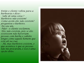 Então o cliente voltou para a
barbearia e disse :
- Sabe de uma coisa ?
Barbeiros não existem!
-Como assim eles não existem?
perguntou o barbeiro.
-Eu sou um.
-Não! - o cliente exclamou.
-Eles não existem, pois se eles
existissem não haveriam
pessoas com barba e cabelos
longos como aquele homem que
está ali na rua.
- Ah, mas barbeiros existem, o
que acontece é que as pessoas
não me procuram, e isso é uma
opção delas.
 