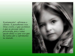 Exatamente! - afirmou o
cliente. É justamente isso.
Deus existe, o que acontece
é que as pessoas não o
procuram, pois é uma
opção delas e é por isso que
há tanta dor e sofrimento
no mundo.
 