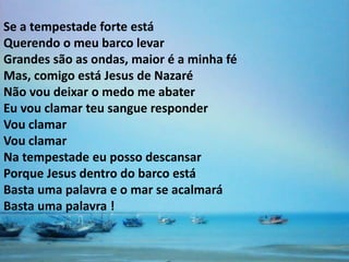 Se a tempestade forte está
Querendo o meu barco levar
Grandes são as ondas, maior é a minha fé
Mas, comigo está Jesus de Nazaré
Não vou deixar o medo me abater
Eu vou clamar teu sangue responder
Vou clamar
Vou clamar
Na tempestade eu posso descansar
Porque Jesus dentro do barco está
Basta uma palavra e o mar se acalmará
Basta uma palavra !
 