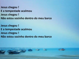 Jesus chegou !
E a tempestade acalmou
Jesus chegou !
Não estou sozinho dentro do meu barco

Jesus chegou !
E a tempestade acalmou
Jesus chegou !
Não estou sozinho dentro do meu barco
 