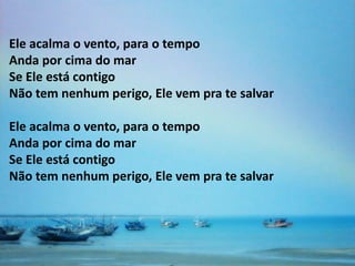 Ele acalma o vento, para o tempo
Anda por cima do mar
Se Ele está contigo
Não tem nenhum perigo, Ele vem pra te salvar

Ele acalma o vento, para o tempo
Anda por cima do mar
Se Ele está contigo
Não tem nenhum perigo, Ele vem pra te salvar
 