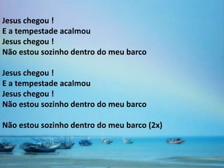 Jesus chegou !
E a tempestade acalmou
Jesus chegou !
Não estou sozinho dentro do meu barco

Jesus chegou !
E a tempestade acalmou
Jesus chegou !
Não estou sozinho dentro do meu barco

Não estou sozinho dentro do meu barco (2x)
 