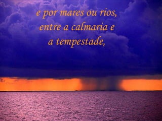 e por mares ou rios,  entre a calmaria e  a tempestade,  