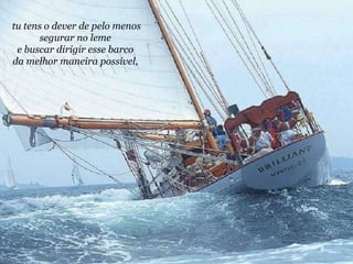 tu tens o dever de pelo menos segurar no leme  e buscar dirigir esse barco  da melhor maneira possível,   