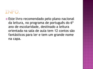  Estelivro recomendado pelo plano nacional
 da leitura, no programa de português do 6º
 ano de escolaridade, destinado a leitura
 orientada na sala de aula tem 12 contos são
 fantásticos para ler e tem um grande nome
 na capa.
 