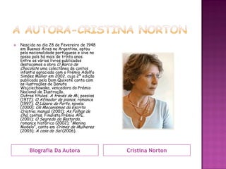   Nascida no dia 28 de Fevereiro de 1948
    em Buenos Aires na Argentina, optou
    pela nacionalidade portuguesa e vive no
    nosso país há mais de trinta anos.
    Entre os vários livros publicados
    destacamos a obra O Barco de
    Chocolate uma colectânea de contos
    infantis agraciada com o Prémio Adolfo
    Simões Müller em 2002, cuja 2ª edição
    publicada pela Dom Quixote conta com
    as ilustrações de Danuta
    Wojciechowska, vencedora do Prémio
    Nacional de Ilustração.
    Outros títulos: A través de Mi, poesias
    (1977); O Afinador de pianos, romance
    (1997); O Lázaro do Porto, novela
    (2000); Os Mecanismos da Escrita
    Criativa, manual (2001); As Folhas de
    Chá, contos. Finalista Prémio APE.
    (2001); O Segredo da Bastarda,
    romance histórico (2002); “Menina
    Modelo”, conto em Crimes de Mulheres
    (2003); A casa do Sal (2006).



        Biografia Da Autora                   Cristina Norton
 