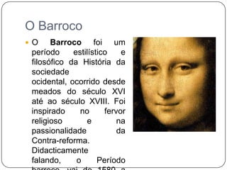 O BarrocoO Barroco foi um período estilístico e filosófico da História da sociedade ocidental, ocorrido desde meados do século XVI até ao século XVIII. Foi inspirado no fervor religioso e na passionalidade da Contra-reforma. Didacticamente falando, o Período barroco, vai de 1580 a 1756.