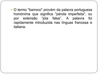 O termo "barroco" provém da palavra portuguesa homónima que significa "pérola imperfeita", ou por extensão “jóia falsa”. A palavra foi rapidamente introduzida nas línguas francesa e italiana.