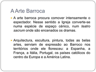 A Arte BarrocaA arte barroca procura comover intensamente o espectador. Nesse sentido a Igreja converte-se numa espécie de espaço cénico, num teatro sacrum onde são encenados os dramas.Arquitectura, escultura, pintura, todas as belas artes, serviam de expressão ao Barroco nos territórios onde ele floresceu: a Espanha, a França, a Itália, Portugal, os países católicos do centro da Europa e a América Latina.