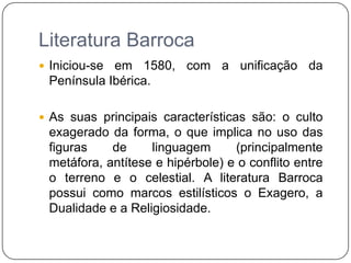 Literatura BarrocaIniciou-se em 1580, com a unificação da Península Ibérica.As suas principais características são: o culto exagerado da forma, o que implica no uso das figuras de linguagem (principalmente metáfora, antítese e hipérbole) e o conflito entre o terreno e o celestial. A literatura Barroca possui como marcos estilísticos o Exagero, a Dualidade e a Religiosidade. 