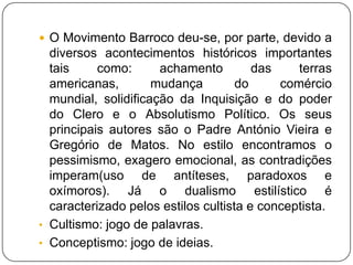 O Movimento Barroco deu-se, por parte, devido a diversos acontecimentos históricos importantes tais como: achamento das terras americanas, mudança do comércio mundial, solidificação da Inquisição e do poder do Clero e o Absolutismo Político. Os seus principais autores são o Padre António Vieira e Gregório de Matos. No estilo encontramos o pessimismo, exagero emocional, as contradições imperam(uso de antíteses, paradoxos e oxímoros). Já o dualismo estilístico é caracterizado pelos estilos cultista e conceptista.Cultismo: jogo de palavras.