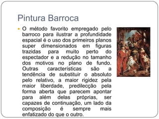 Conceptismo: jogo de ideias.Pintura BarrocaO método favorito empregado pelo barroco para ilustrar a profundidade espacial é o uso dos primeiros planos super dimensionados em figuras trazidas para muito perto do espectador e a redução no tamanho dos motivos no plano de fundo. Outras características são a tendência de substituir o absoluto pelo relativo, a maior rigidez pela maior liberdade, predilecção pela forma aberta que parecem apontar para além delas próprias, ser capazes de continuação, um lado da composição é sempre mais enfatizado do que o outro.É uma tentativa de suscitar no observador o sentimento de inesgotabilidade e infinidade de representação, uma tendência que domina toda a arte barroca.