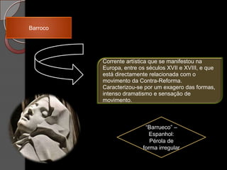 Barroco




          Corrente artística que se manifestou na
          Europa, entre os séculos XVII e XVIII, e que
          está directamente relacionada com o
          movimento da Contra-Reforma.
          Caracterizou-se por um exagero das formas,
          intenso dramatismo e sensação de
          movimento.



                          “Barrueco” –
                            Espanhol:
                            Pérola de
                         forma irregular
 