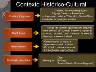 Contexto Histórico-Cultural
                                     Guerras, lutas e perseguições
                                  └ Igreja Católica e Protestante:
 Conflitos Religiosos   → Inquisição, Índex e Tribunal do Santo Ofício
                        - limitação da produção artística


                            Países da Europa governavam segundo
                        uma política de controlo interno e agressão
   Absolutismo          externa, incluindo um sistema fortemente
                        hierarquizado e centralizado.

                         -Centralização da riqueza
                         -Apoio ao comercio externo
   Mercantilismo         -Promoção das manufacturas
                         -Limitação das importações


                                     Clero
Sociedade de ordens     Hierarquia   Nobreza
                                     Tereiro Estado (Povo e Burguesia)
 