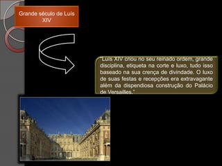 Grande século de Luís
        XIV




                        “Luís XIV criou no seu reinado ordem, grande
                        disciplina, etiqueta na corte e luxo, tudo isso
                        baseado na sua crença de divindade. O luxo
                        de suas festas e recepções era extravagante
                        além da dispendiosa construção do Palácio
                        de Versailles.”
 