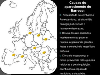 Causas do
    aparecimento do
        Barroco:
   Necessidade de combater o
Protestantismo, atraindo fiéis
para igrejas luxuosas e
ricamente decoradas;
  Desejo dos reis absolutos
mostrarem o seu poder e
riqueza, organizando grandes
festas e construindo magníficos
edifícios;
  Clima de insegurança e
medo, provocado pelas guerras
religiosas e pela Inquisição,
acentuando o espírito de
misticismo e de paixão.
 