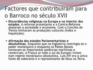 Factores que contribuíram para o Barroco no século XVIIDiscordâncias religiosas na Europa e no interior dos estados. A reforma protestante e a Contra-Reforma abalaram a sociedade e economia. Com o Concilio de Trento limitaram as produções culturais (Índex e Inquisição);Afirmação dos estados Parlamentaristas e Absolutistas. Enquanto que na Inglaterra restringia-se o poder monárquico e enquanto os Países Baixos  tornavam-se importantes potências marítimas e comerciais, A França (e todo o sul da Europa) viviam num regime monárquico absolutista. Luís XIV era a única fonte de soberania e o representante de Deus na Terra.