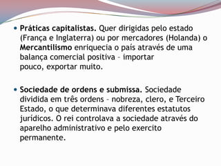 Práticas capitalistas. Quer dirigidas pelo estado (França e Inglaterra) ou por mercadores (Holanda) o Mercantilismo enriquecia o país através de uma balança comercial positiva – importar pouco, exportar muito. Sociedade de ordens e submissa. Sociedade dividida em três ordens – nobreza, clero, e Terceiro Estado, o que determinava diferentes estatutos jurídicos. O rei controlava a sociedade através do aparelho administrativo e pelo exercito permanente. 